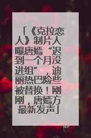 《克拉恋人》制片人曝唐嫣“迟到一个月没进组”，迪丽热巴险些被替换！刚刚，唐嫣方最新发声