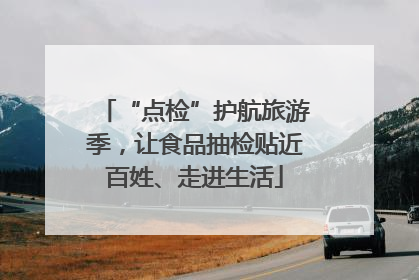 “点检”护航旅游季，让食品抽检贴近百姓、走进生活