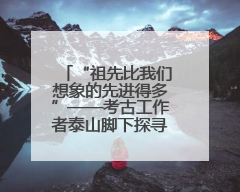 “祖先比我们想象的先进得多”——考古工作者泰山脚下探寻中华文明起源
