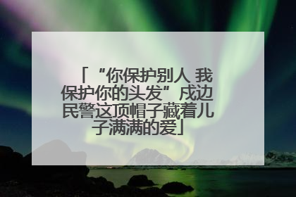“你保护别人 我保护你的头发”戍边民警这顶帽子藏着儿子满满的爱