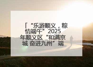 “乐游顺义，粽情端午”2025年顺义区“和满京城 奋进九州”端午主题活动启幕