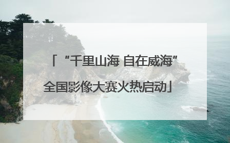“千里山海 自在威海”全国影像大赛火热启动