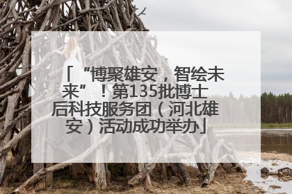 “博聚雄安，智绘未来”！第135批博士后科技服务团（河北雄安）活动成功举办