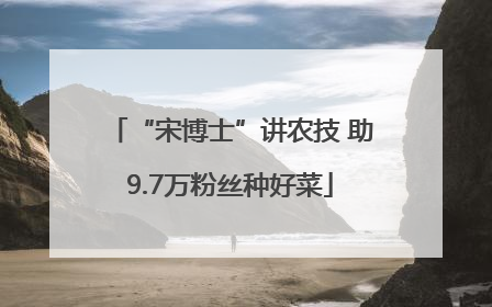 “宋博士”讲农技 助9.7万粉丝种好菜