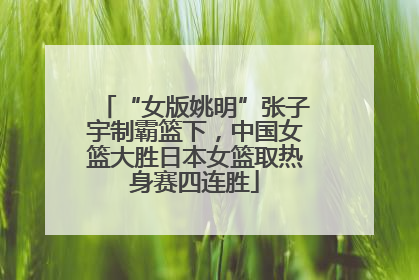 “女版姚明”张子宇制霸篮下，中国女篮大胜日本女篮取热身赛四连胜