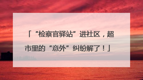 “检察官驿站”进社区，超市里的“意外”纠纷解了！
