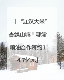 “江汉大米”香飘山城！鄂渝粮油合作签约14.7亿元