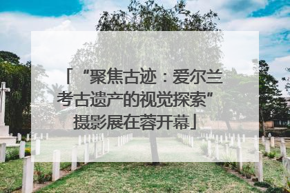 “聚焦古迹：爱尔兰考古遗产的视觉探索”摄影展在蓉开幕