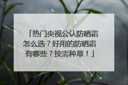 热门央视公认防晒霜怎么选？好用的防晒霜有哪些？按需种草！