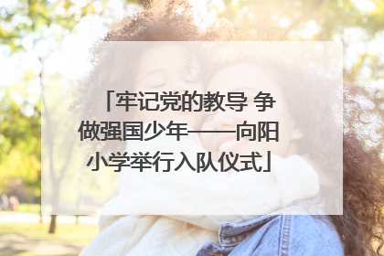 牢记党的教导 争做强国少年——向阳小学举行入队仪式