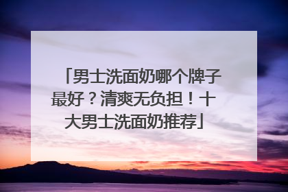 男士洗面奶哪个牌子最好？清爽无负担！十大男士洗面奶推荐