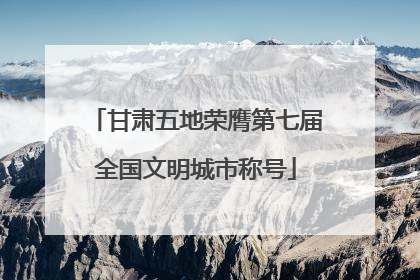 甘肃五地荣膺第七届全国文明城市称号