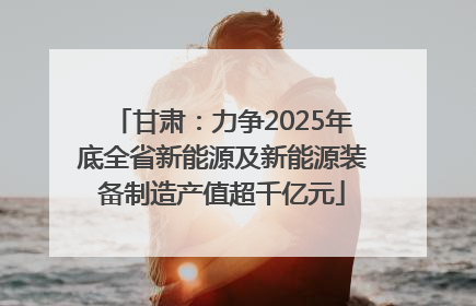 甘肃：力争2025年底全省新能源及新能源装备制造产值超千亿元