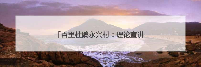 百里杜鹃永兴村：理论宣讲入人心 和美乡村焕新颜