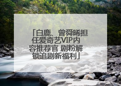 白鹿、曾舜晞担任爱奇艺VIP内容推荐官 剧粉解锁追剧新福利