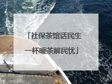 社保茶馆话民生 一杯暖茶解民忧