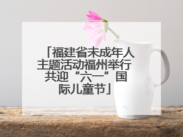 福建省未成年人主题活动福州举行 共迎“六一”国际儿童节