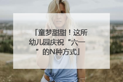 童梦甜甜！这所幼儿园庆祝“六一”的N种方式