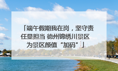 端午假期我在岗，坚守责任显担当 德州锦绣川景区为景区颜值“加码”