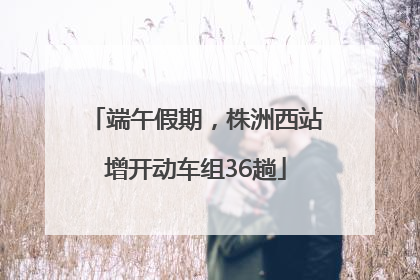 端午假期，株洲西站增开动车组36趟