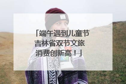 端午遇到儿童节 吉林省双节文旅消费创新高！
