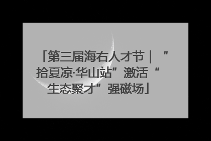 第三届海右人才节｜“拾夏凉·华山站”激活“生态聚才”强磁场