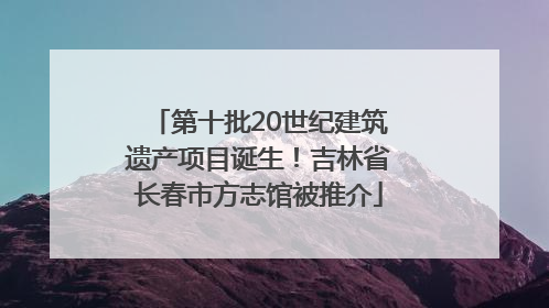 第十批20世纪建筑遗产项目诞生！吉林省长春市方志馆被推介