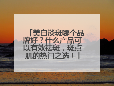 美白淡斑哪个品牌好？什么产品可以有效祛斑，斑点肌的热门之选！