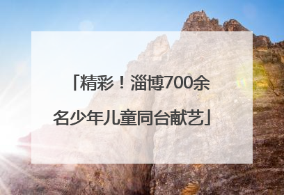 精彩！淄博700余名少年儿童同台献艺
