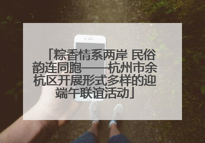 粽香情系两岸 民俗韵连同胞——杭州市余杭区开展形式多样的迎端午联谊活动