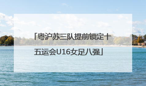 粤沪苏三队提前锁定十五运会U16女足八强