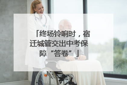 终场铃响时，宿迁城管交出中考保障“答卷”