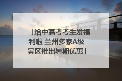 给中高考考生发福利啦 兰州多家A级景区推出暑期优惠