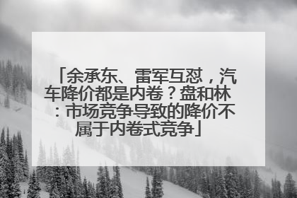 余承东、雷军互怼，汽车降价都是内卷？盘和林：市场竞争导致的降价不属于内卷式竞争