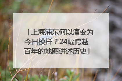 上海浦东何以演变为今日模样？24幅跨越百年的地图讲述历史