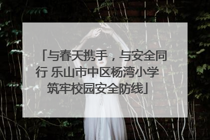 与春天携手，与安全同行 乐山市中区杨湾小学筑牢校园安全防线