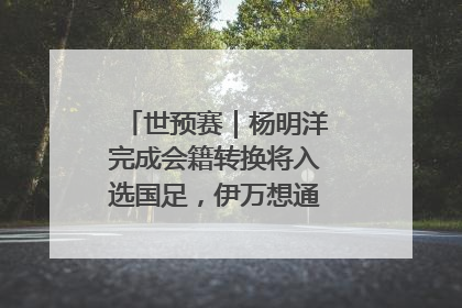 世预赛｜杨明洋完成会籍转换将入选国足，伊万想通了要打双后腰？