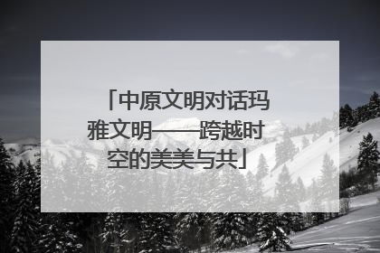 中原文明对话玛雅文明——跨越时空的美美与共