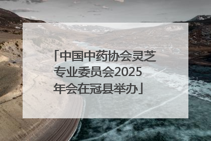 中国中药协会灵芝专业委员会2025年会在冠县举办