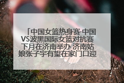 中国女篮热身赛·中国VS波黑国际女篮对抗赛下月在济南举办 济南姑娘张子宇有望在家门口迎来国家队首秀