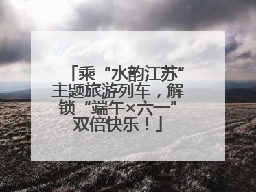 乘“水韵江苏”主题旅游列车，解锁“端午×六一”双倍快乐！