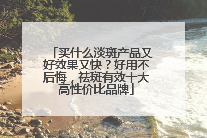 买什么淡斑产品又好效果又快？好用不后悔，祛斑有效十大高性价比品牌