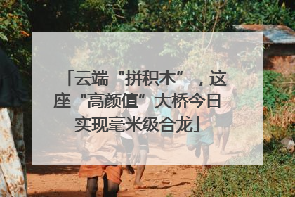 云端“拼积木”，这座“高颜值”大桥今日实现毫米级合龙