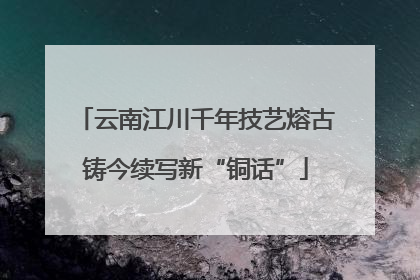 云南江川千年技艺熔古铸今续写新“铜话”