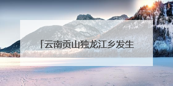 云南贡山独龙江乡发生多起地质灾害 已紧急转移安置700余人