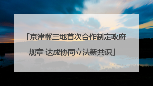 京津冀三地首次合作制定政府规章 达成协同立法新共识