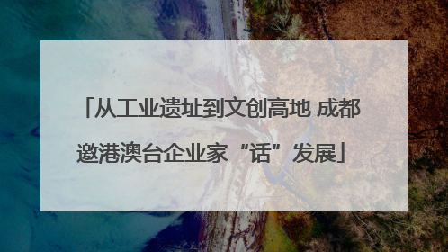 从工业遗址到文创高地 成都邀港澳台企业家“话”发展