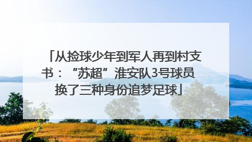 从捡球少年到军人再到村支书：“苏超”淮安队3号球员换了三种身份追梦足球