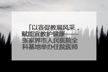 以赛促教展风采，赋能宣教护健康——张家界市人民医院全科基地举办住院医师健康宣教比赛