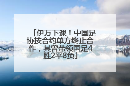 伊万下课！中国足协按合约单方终止合作，其曾带领国足4胜2平8负
